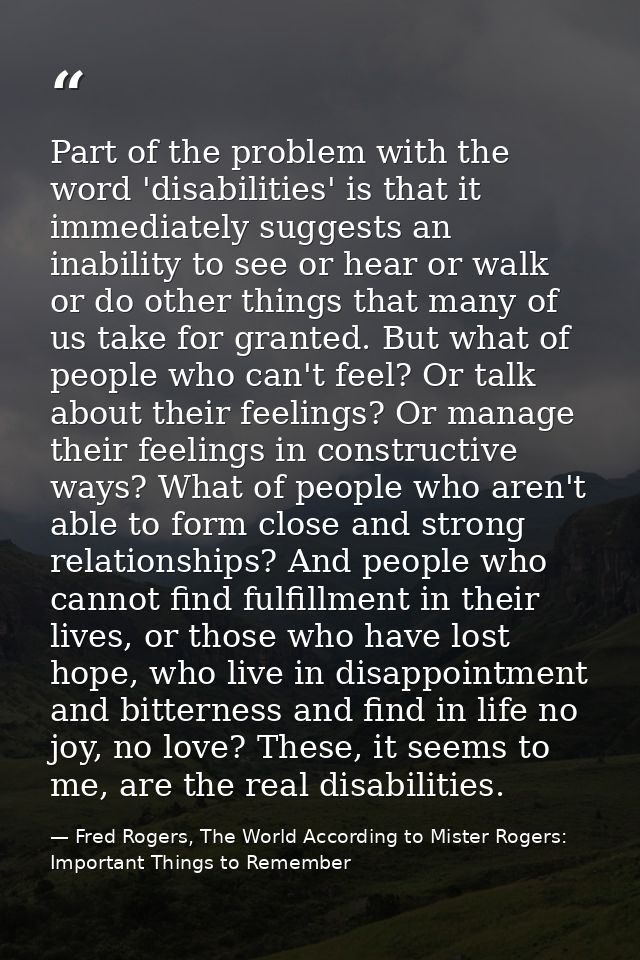 Part of the problem with the word 'disabilities' is that it immediately suggests an inability to see or hear or walk or  — Fred Rogers, The World According to Mister Rogers: Important Things to Remember