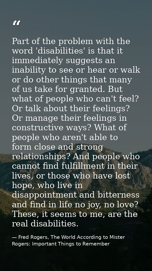 Part of the problem with the word 'disabilities' is that it immediately suggests an inability to see or hear or walk or  — Fred Rogers, The World According to Mister Rogers: Important Things to Remember