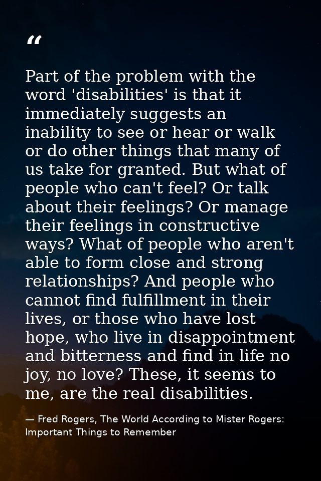 Part of the problem with the word 'disabilities' is that it immediately suggests an inability to see or hear or walk or  — Fred Rogers, The World According to Mister Rogers: Important Things to Remember