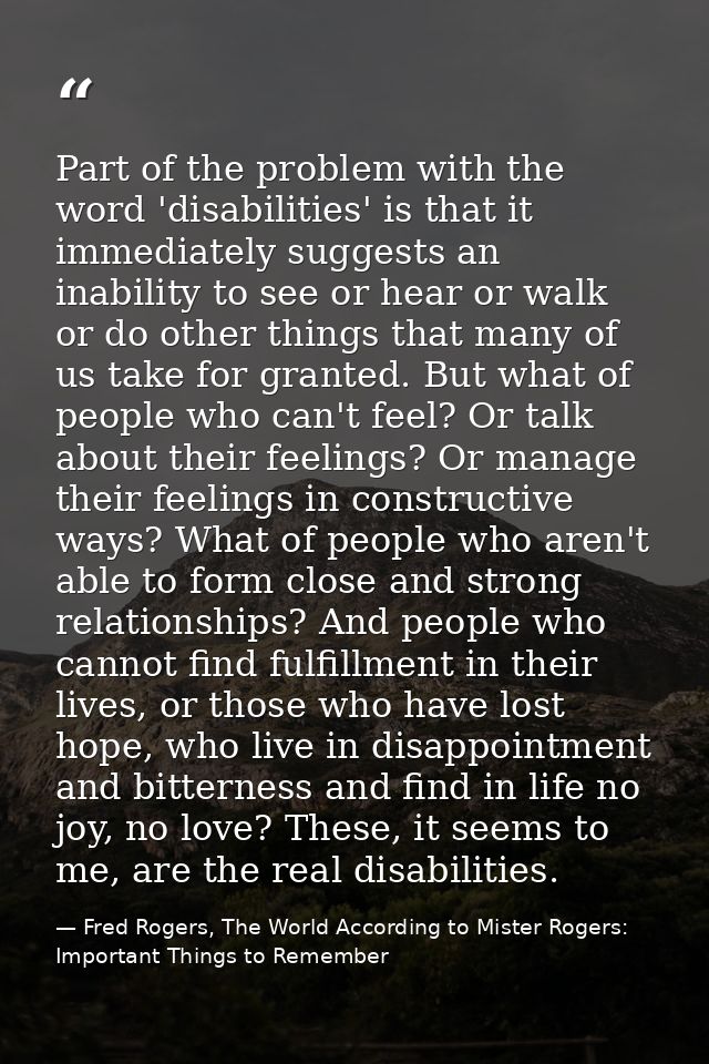 Part of the problem with the word 'disabilities' is that it immediately suggests an inability to see or hear or walk or  — Fred Rogers, The World According to Mister Rogers: Important Things to Remember