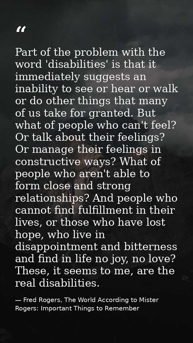 Part of the problem with the word 'disabilities' is that it immediately suggests an inability to see or hear or walk or  — Fred Rogers, The World According to Mister Rogers: Important Things to Remember