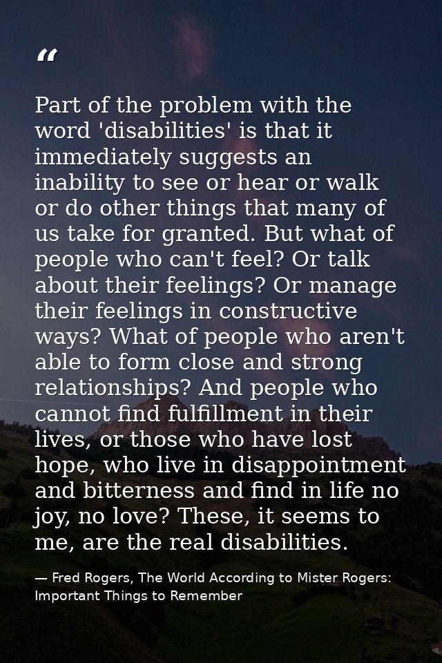 Part of the problem with the word 'disabilities' is that it immediately suggests an inability to see or hear or walk or  — Fred Rogers, The World According to Mister Rogers: Important Things to Remember