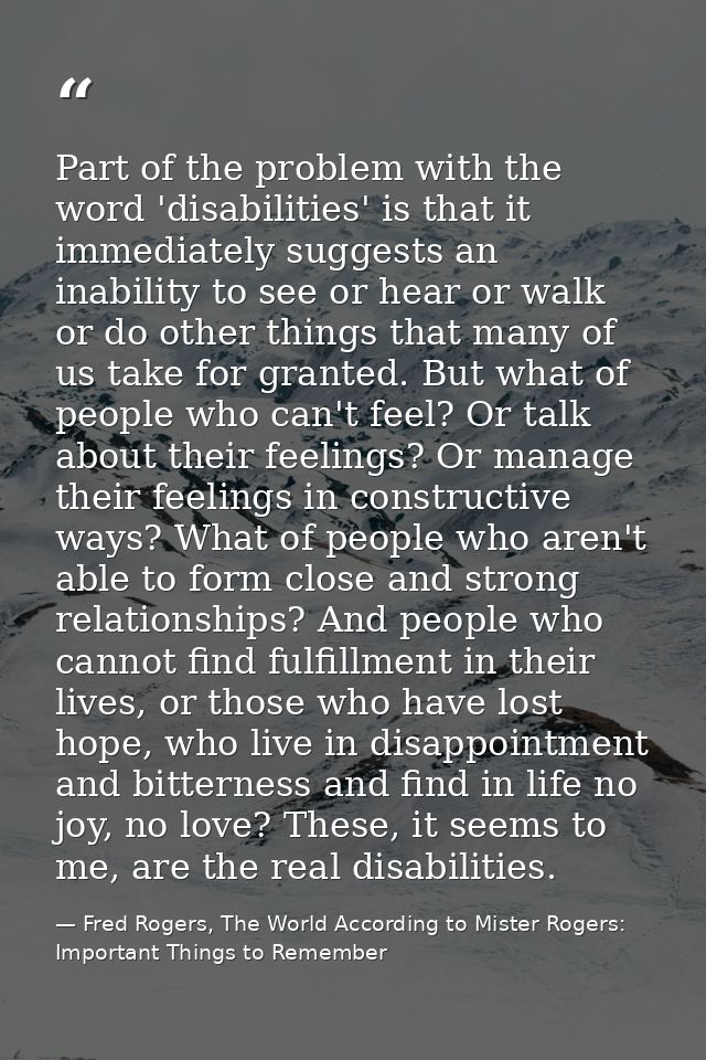 Part of the problem with the word 'disabilities' is that it immediately suggests an inability to see or hear or walk or  — Fred Rogers, The World According to Mister Rogers: Important Things to Remember