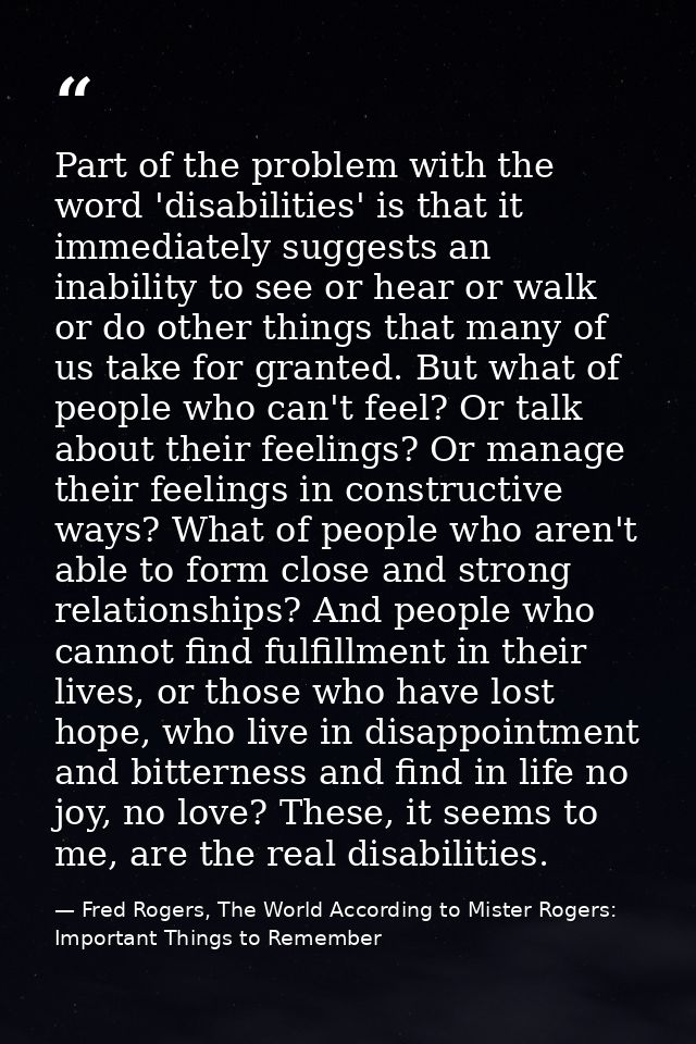 Part of the problem with the word 'disabilities' is that it immediately suggests an inability to see or hear or walk or  — Fred Rogers, The World According to Mister Rogers: Important Things to Remember