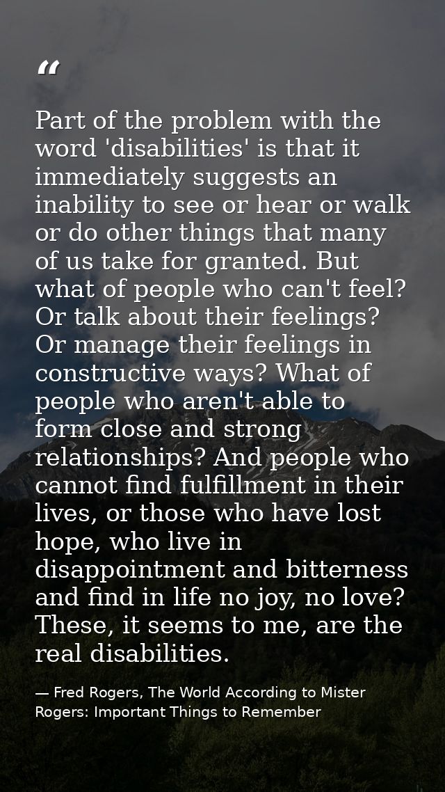 Part of the problem with the word 'disabilities' is that it immediately suggests an inability to see or hear or walk or  — Fred Rogers, The World According to Mister Rogers: Important Things to Remember