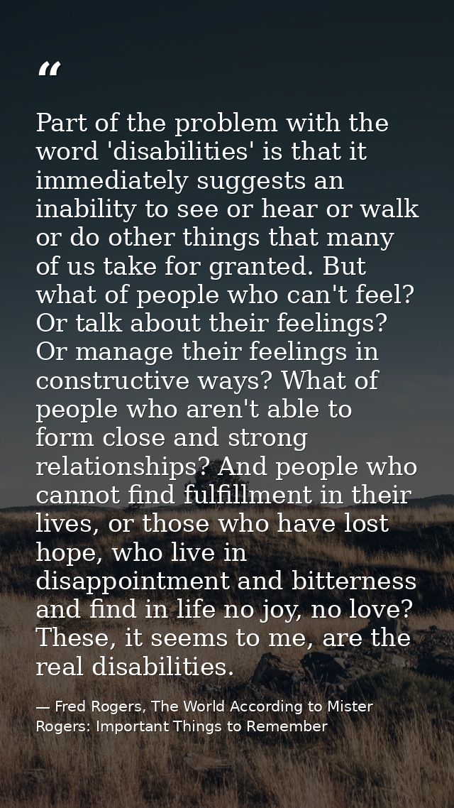 Part of the problem with the word 'disabilities' is that it immediately suggests an inability to see or hear or walk or  — Fred Rogers, The World According to Mister Rogers: Important Things to Remember