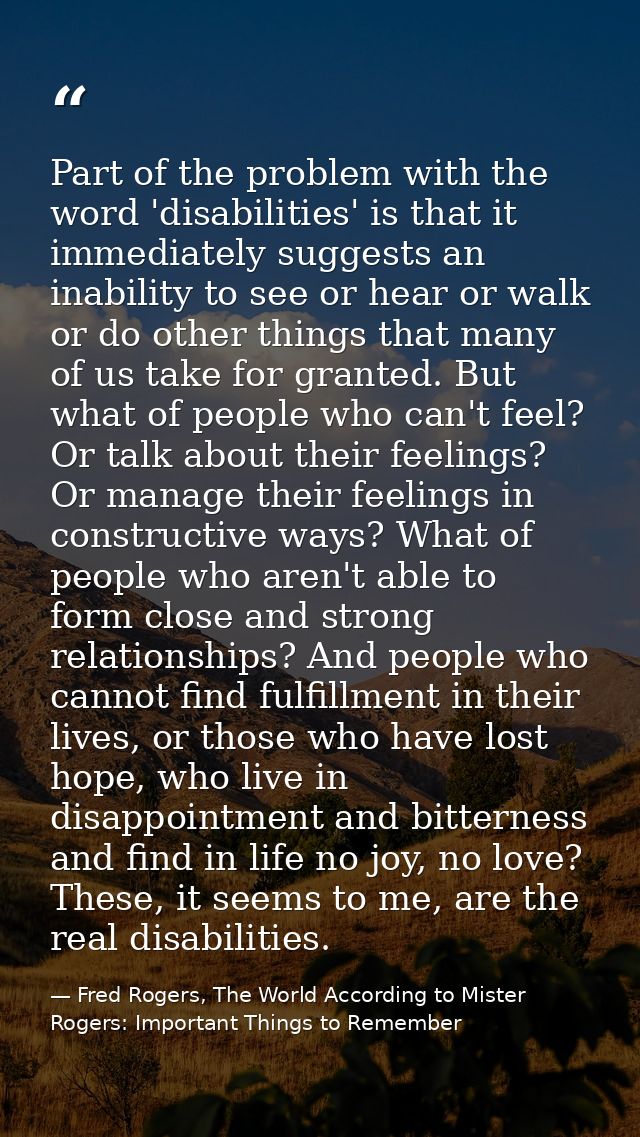 Part of the problem with the word 'disabilities' is that it immediately suggests an inability to see or hear or walk or  — Fred Rogers, The World According to Mister Rogers: Important Things to Remember