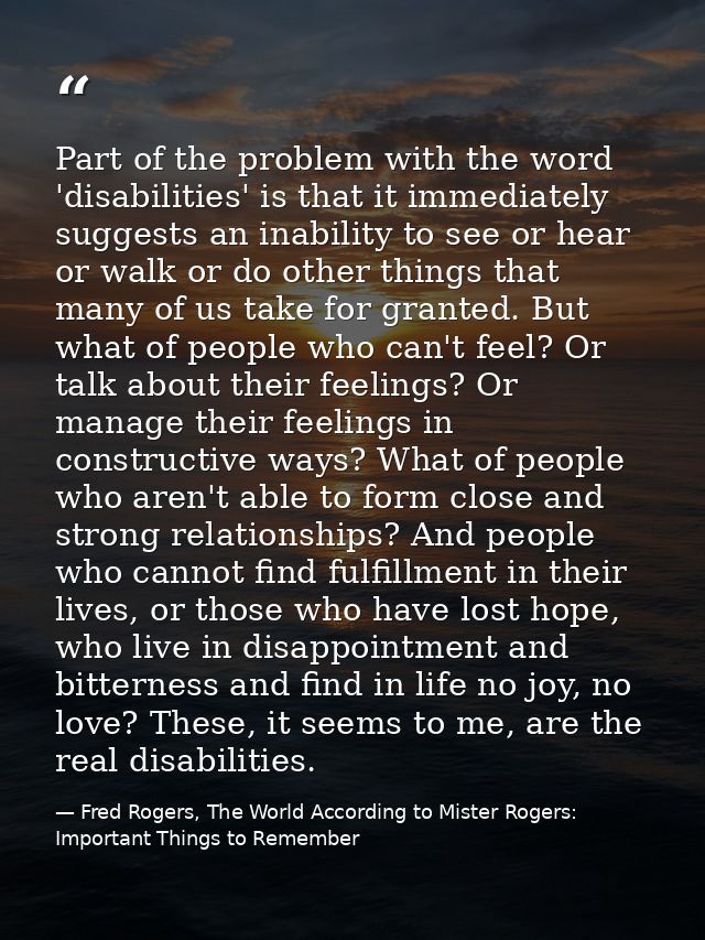 Part of the problem with the word 'disabilities' is that it immediately suggests an inability to see or hear or walk or  — Fred Rogers, The World According to Mister Rogers: Important Things to Remember