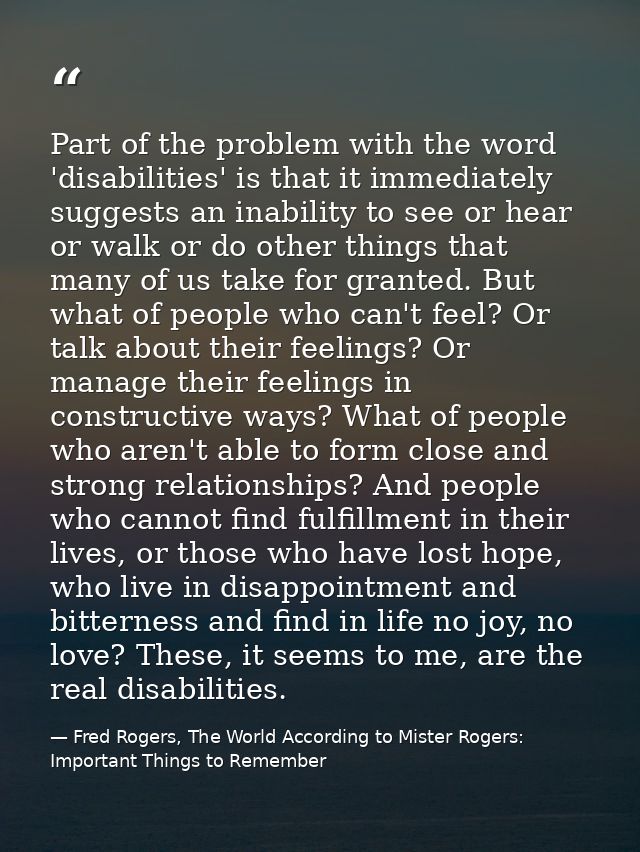 Part of the problem with the word 'disabilities' is that it immediately suggests an inability to see or hear or walk or  — Fred Rogers, The World According to Mister Rogers: Important Things to Remember