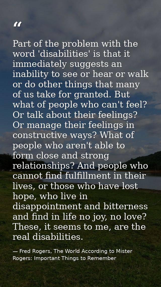 Part of the problem with the word 'disabilities' is that it immediately suggests an inability to see or hear or walk or  — Fred Rogers, The World According to Mister Rogers: Important Things to Remember