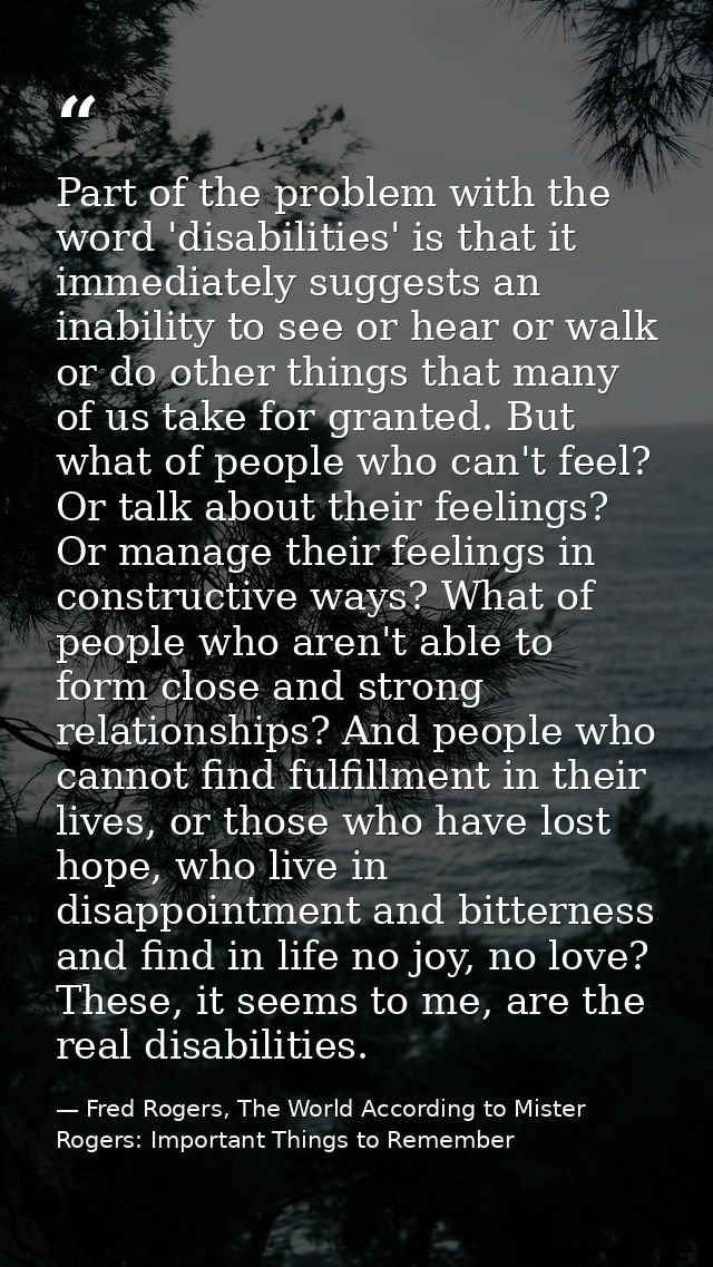 Part of the problem with the word 'disabilities' is that it immediately suggests an inability to see or hear or walk or  — Fred Rogers, The World According to Mister Rogers: Important Things to Remember