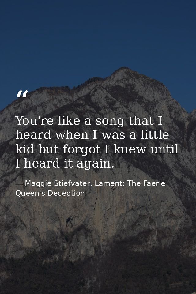 You're like a song that I heard when I was a little kid but forgot I knew until I heard it again. — Maggie Stiefvater, Lament: The Faerie Queen's Deception