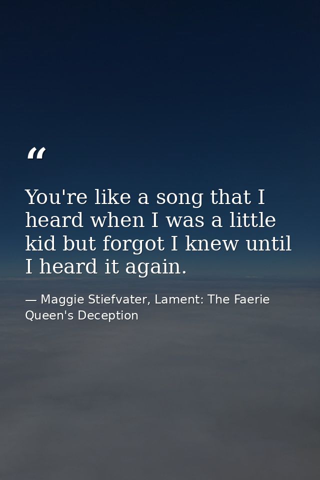 You're like a song that I heard when I was a little kid but forgot I knew until I heard it again. — Maggie Stiefvater, Lament: The Faerie Queen's Deception
