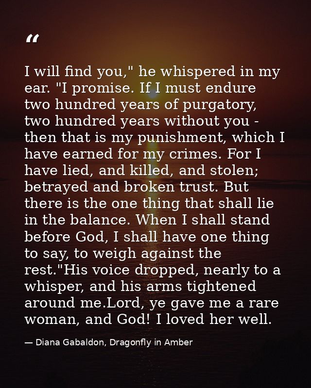 I will find you," he whispered in my ear. "I promise. If I must endure two hundred years of purgatory, two hundred years — Diana Gabaldon, Dragonfly in Amber