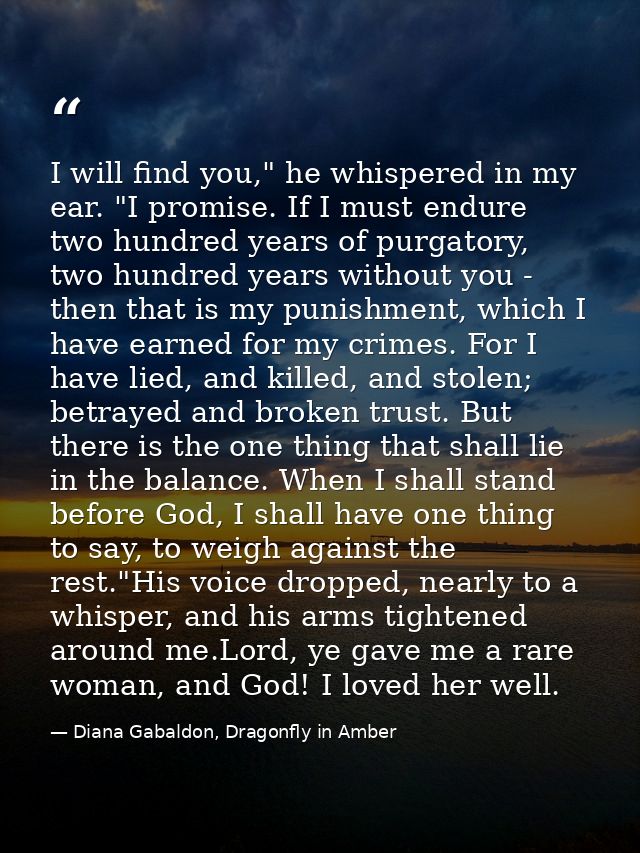 I will find you," he whispered in my ear. "I promise. If I must endure two hundred years of purgatory, two hundred years — Diana Gabaldon, Dragonfly in Amber