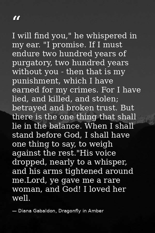 I will find you," he whispered in my ear. "I promise. If I must endure two hundred years of purgatory, two hundred years — Diana Gabaldon, Dragonfly in Amber