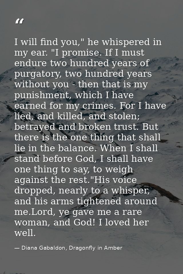 I will find you," he whispered in my ear. "I promise. If I must endure two hundred years of purgatory, two hundred years — Diana Gabaldon, Dragonfly in Amber
