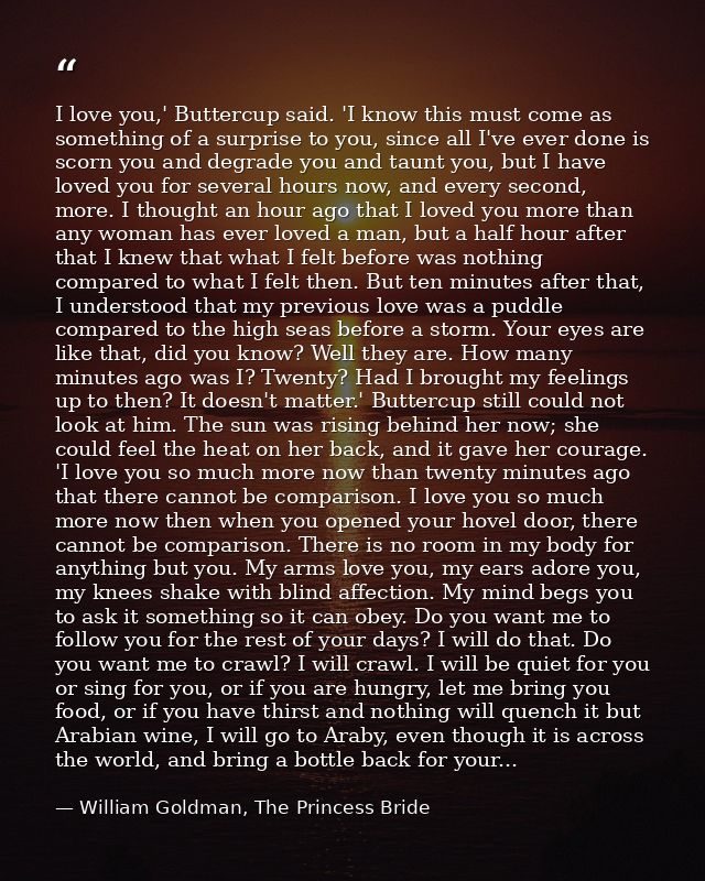I love you,' Buttercup said. 'I know this must come as something of a surprise to you, since all I've ever done is scorn — William Goldman, The Princess Bride