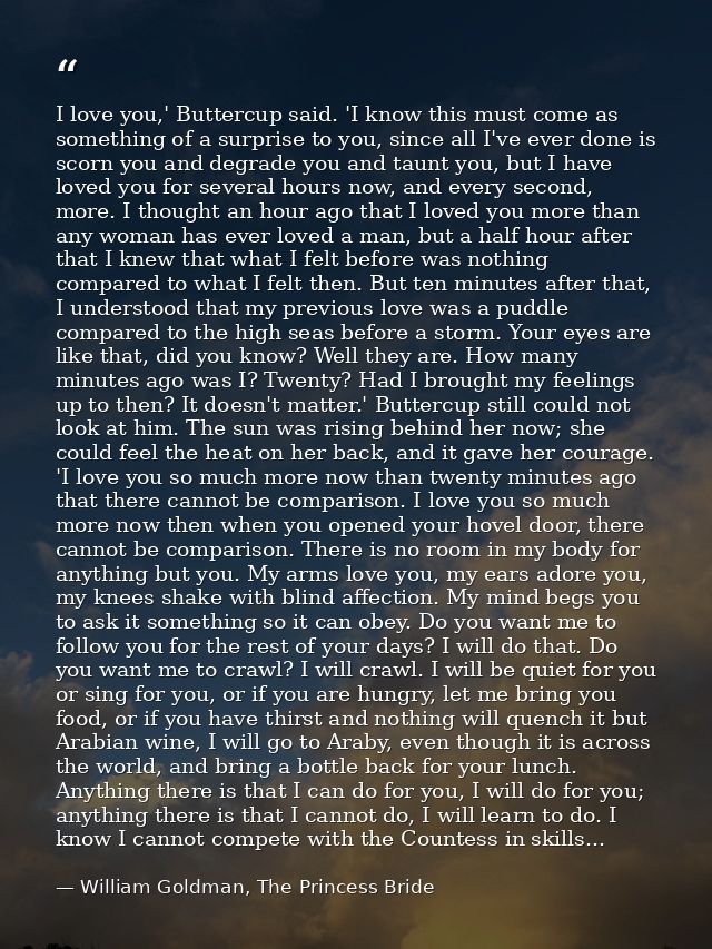 I love you,' Buttercup said. 'I know this must come as something of a surprise to you, since all I've ever done is scorn — William Goldman, The Princess Bride