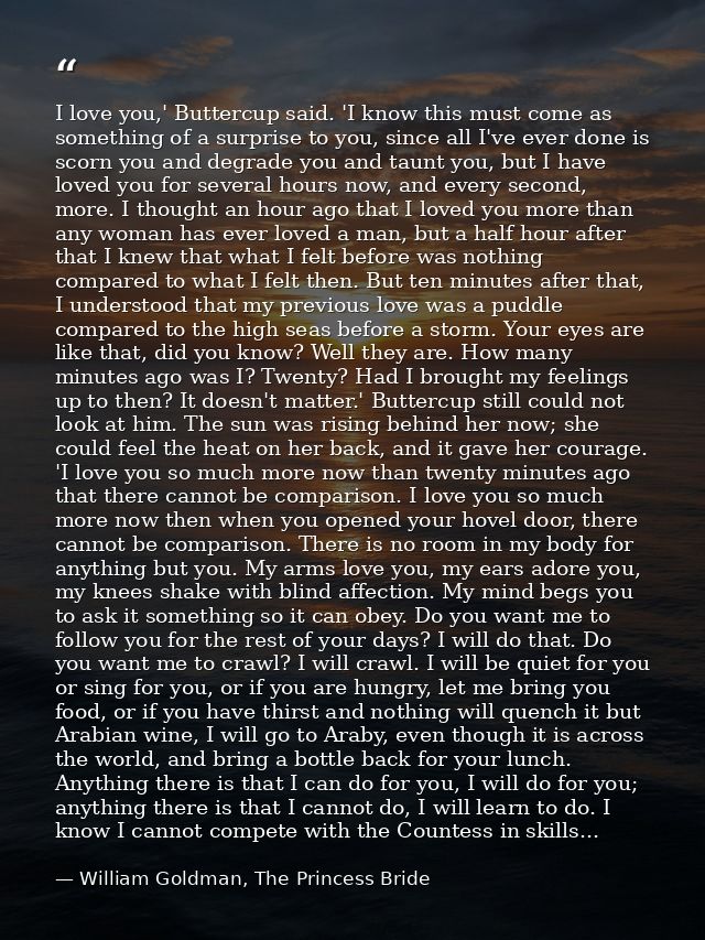 I love you,' Buttercup said. 'I know this must come as something of a surprise to you, since all I've ever done is scorn — William Goldman, The Princess Bride