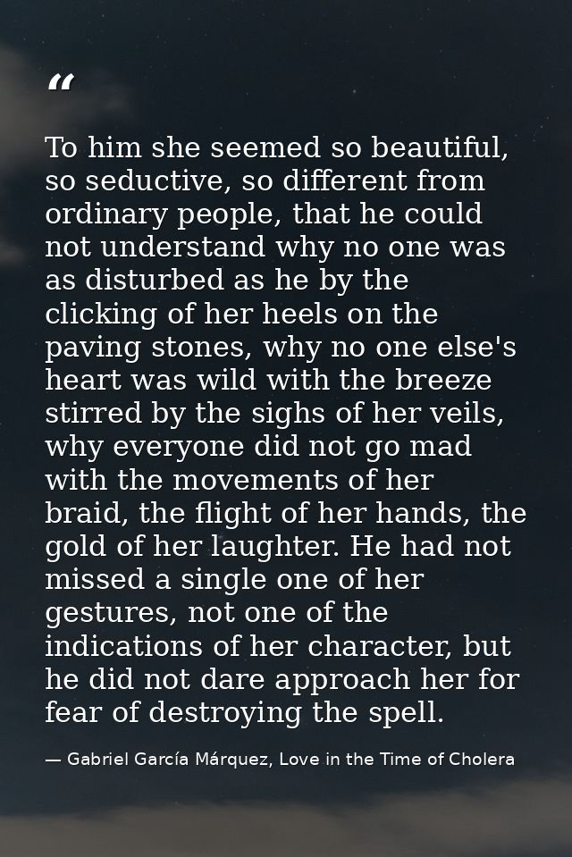 To him she seemed so beautiful, so seductive, so different from ordinary people, that he could not understand why no one — Gabriel García Márquez, Love in the Time of Cholera