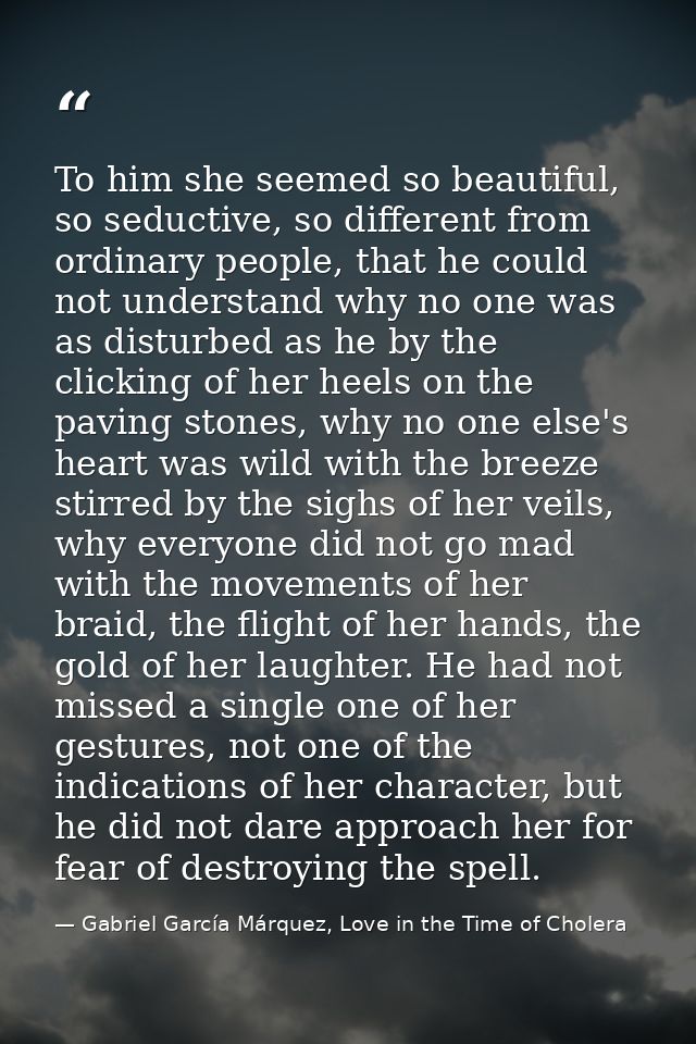 To him she seemed so beautiful, so seductive, so different from ordinary people, that he could not understand why no one — Gabriel García Márquez, Love in the Time of Cholera