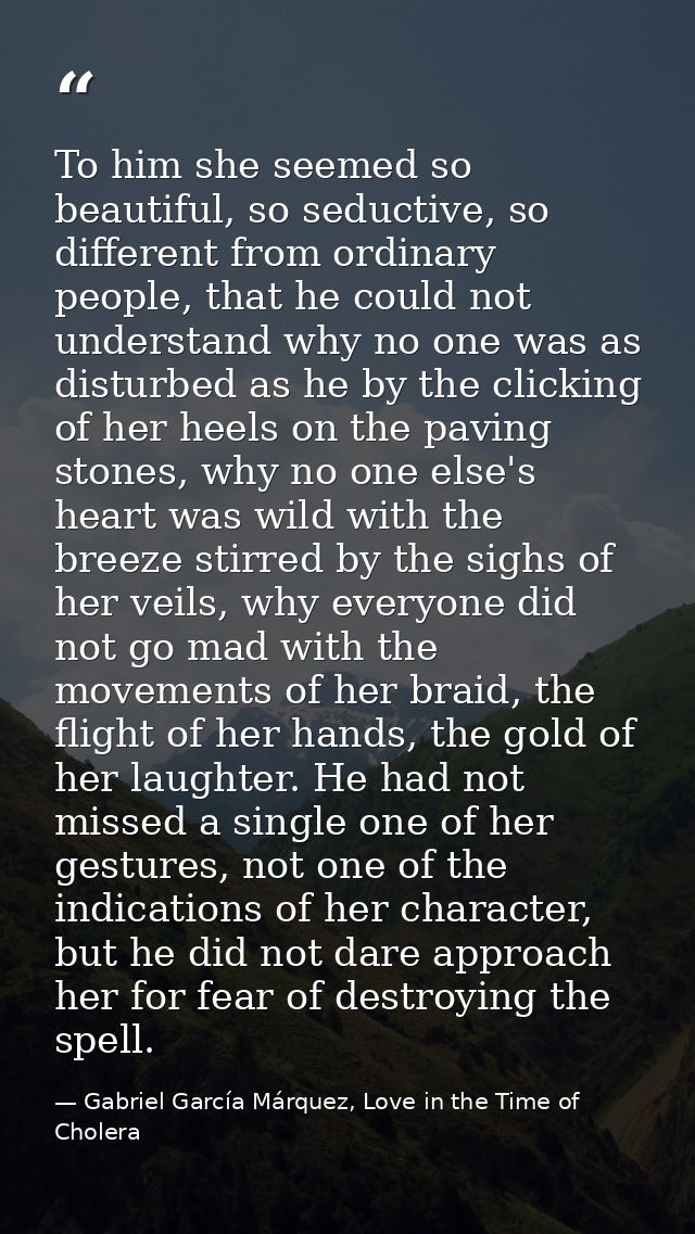 To him she seemed so beautiful, so seductive, so different from ordinary people, that he could not understand why no one — Gabriel García Márquez, Love in the Time of Cholera