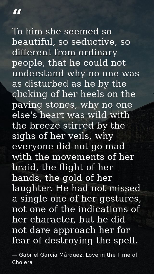 To him she seemed so beautiful, so seductive, so different from ordinary people, that he could not understand why no one — Gabriel García Márquez, Love in the Time of Cholera
