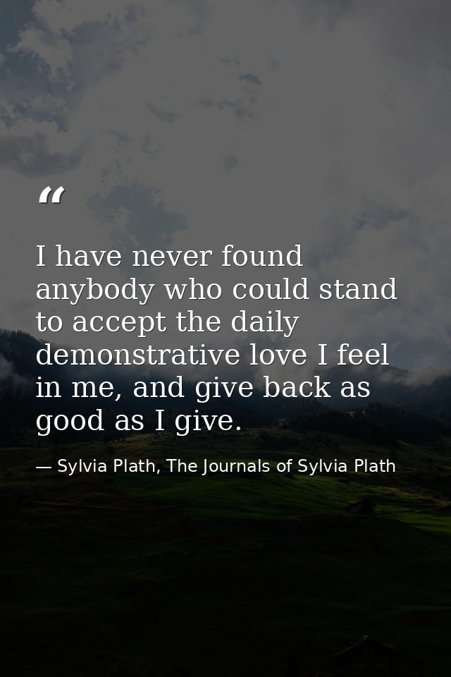 I have never found anybody who could stand to accept the daily demonstrative love I feel in me, and give back as good as — Sylvia Plath, The Journals of Sylvia Plath