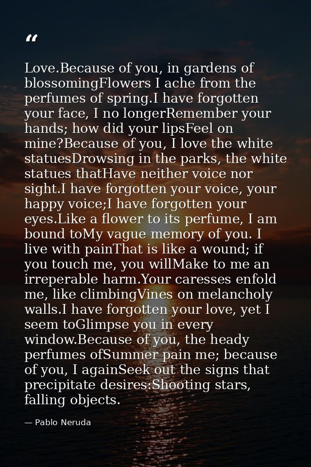 Love.Because of you, in gardens of blossomingFlowers I ache from the perfumes of spring.I have forgotten your face, I no — Pablo Neruda