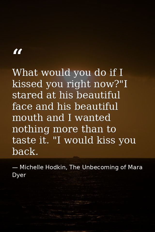 What would you do if I kissed you right now?"I stared at his beautiful face and his beautiful mouth and I wanted nothing — Michelle Hodkin, The Unbecoming of Mara Dyer