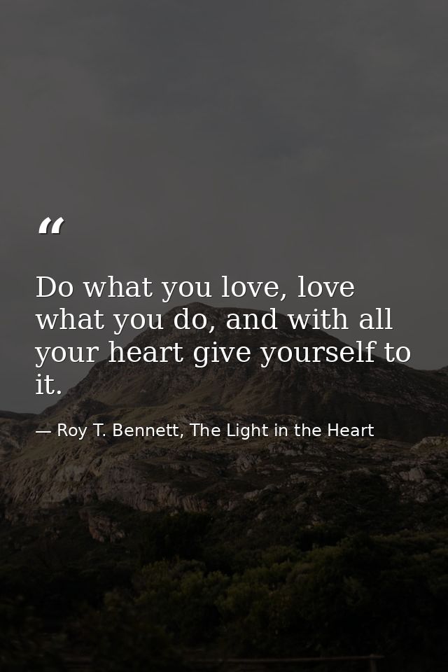 Do what you love, love what you do, and with all your heart give yourself to it. — Roy T. Bennett, The Light in the Heart