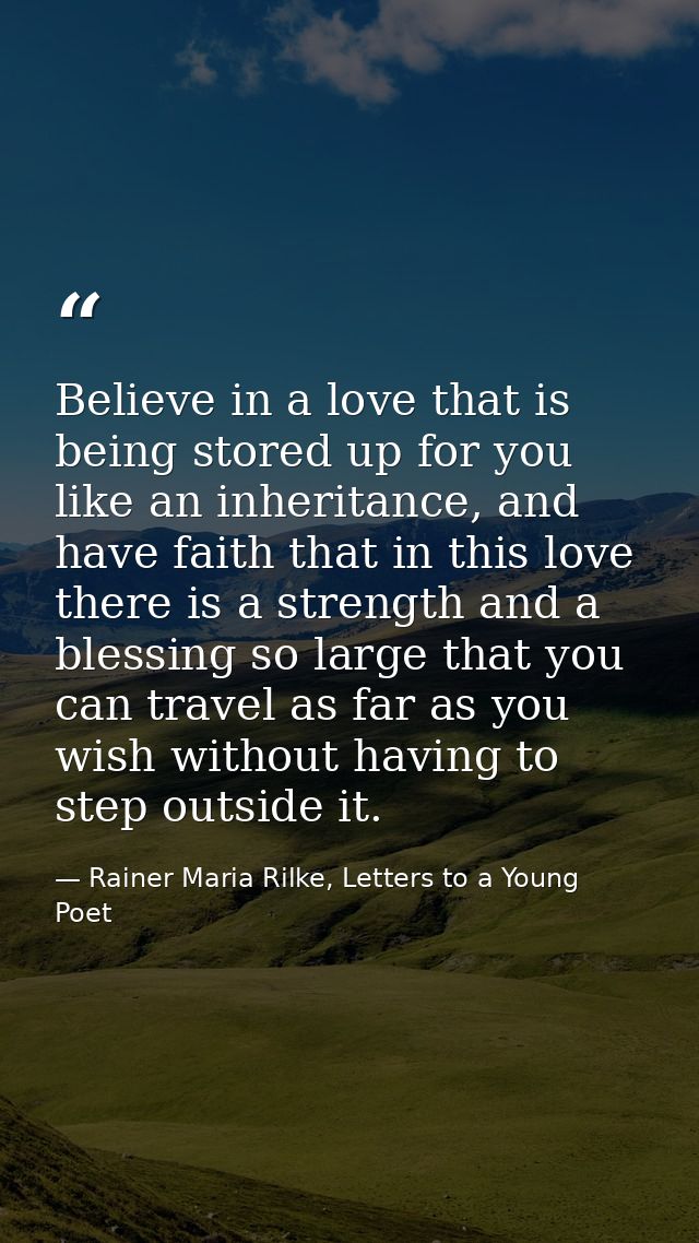 Believe in a love that is being stored up for you like an inheritance, and have faith that in this love there is a stren — Rainer Maria Rilke, Letters to a Young Poet