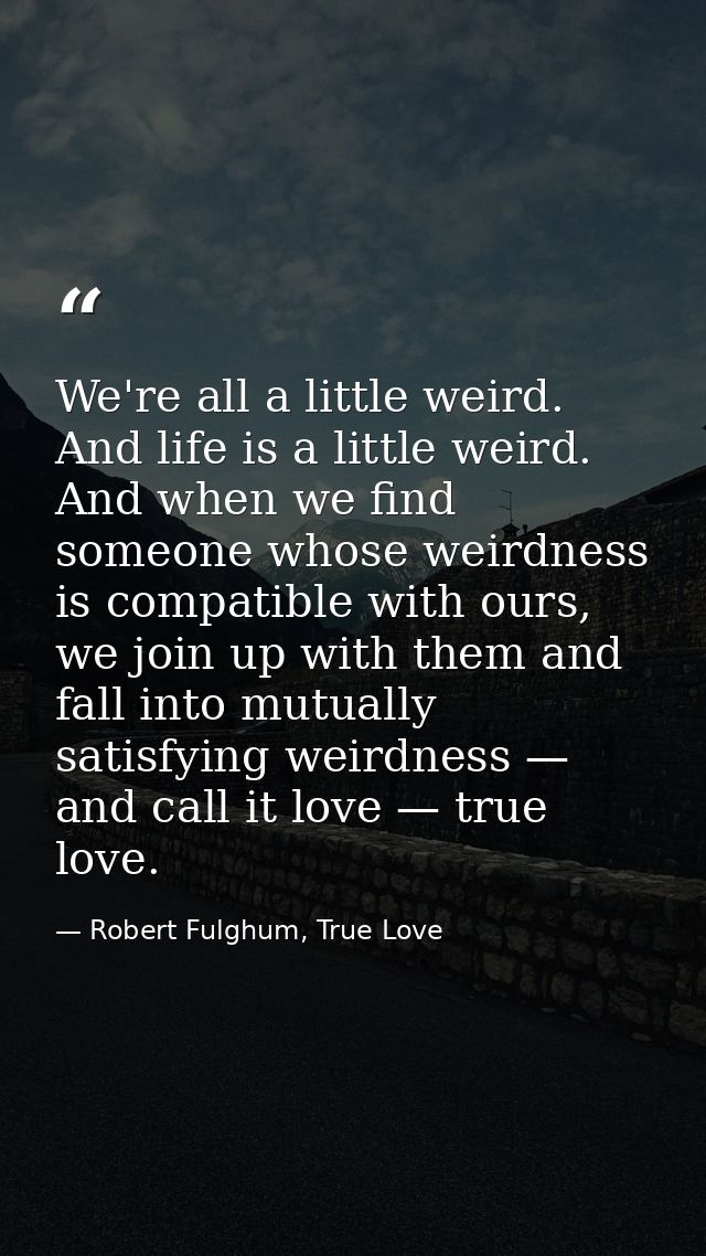 We're all a little weird. And life is a little weird. And when we find someone whose weirdness is compatible with ours,  — Robert Fulghum, True Love