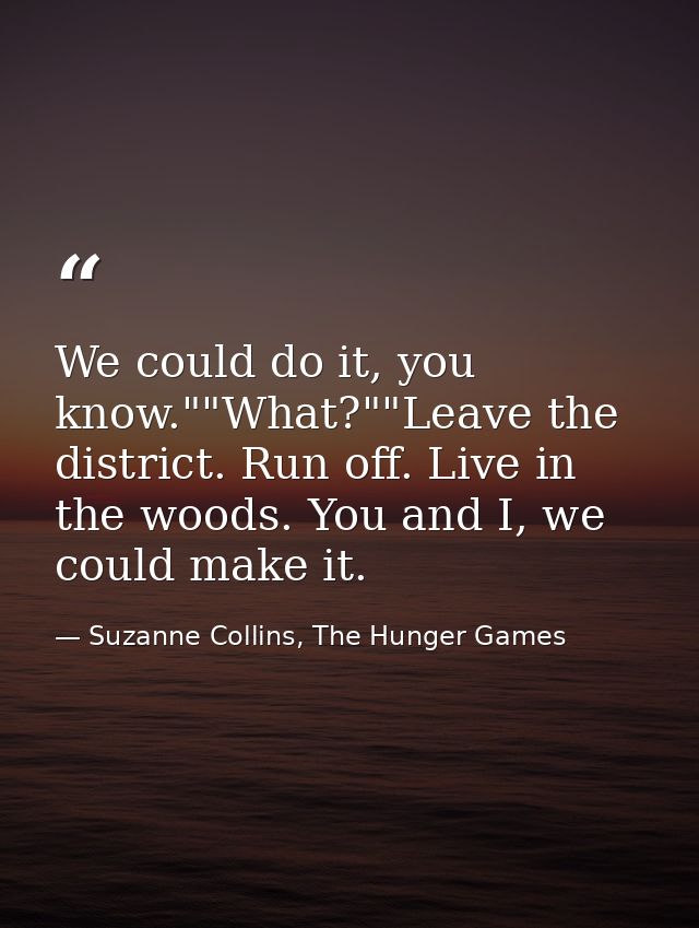 We could do it, you know.""What?""Leave the district. Run off. Live in the woods. You and I, we could make it. — Suzanne Collins, The Hunger Games