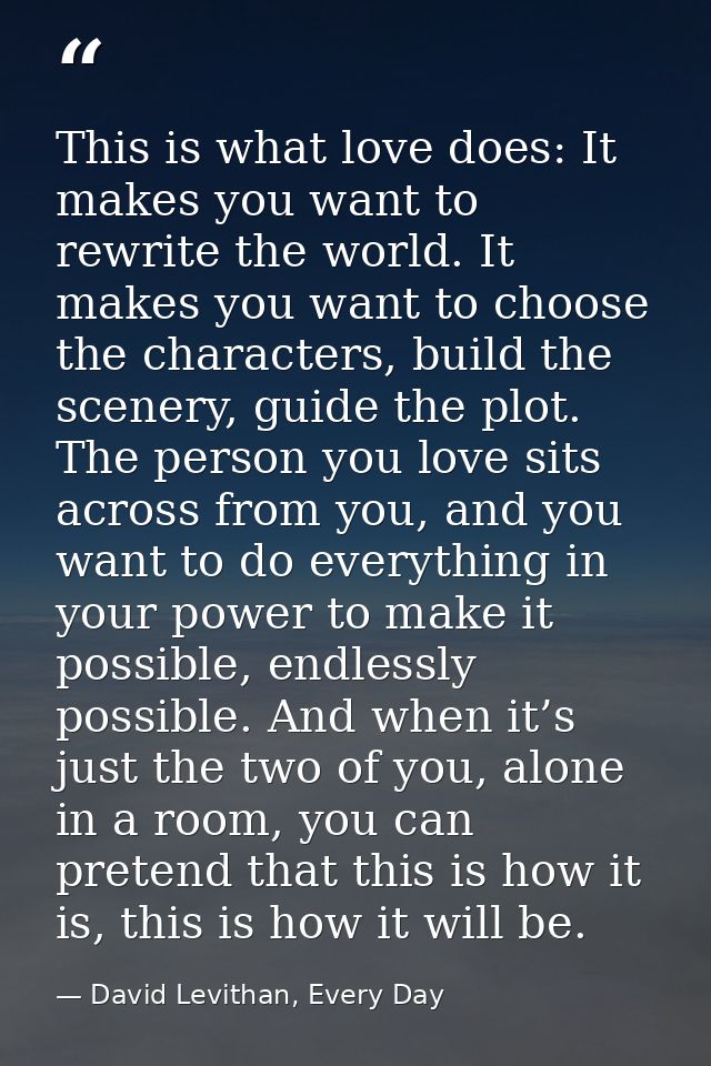This is what love does: It makes you want to rewrite the world. It makes you want to choose the characters, build the sc — David Levithan, Every Day