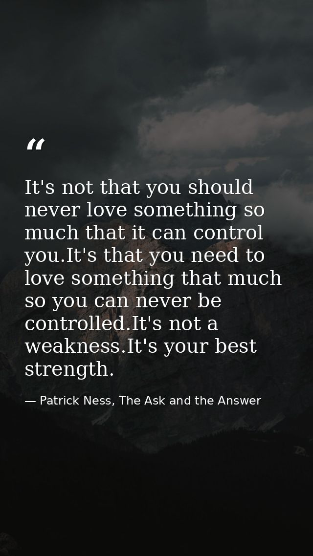 It's not that you should never love something so much that it can control you.It's that you need to love something that  — Patrick Ness, The Ask and the Answer