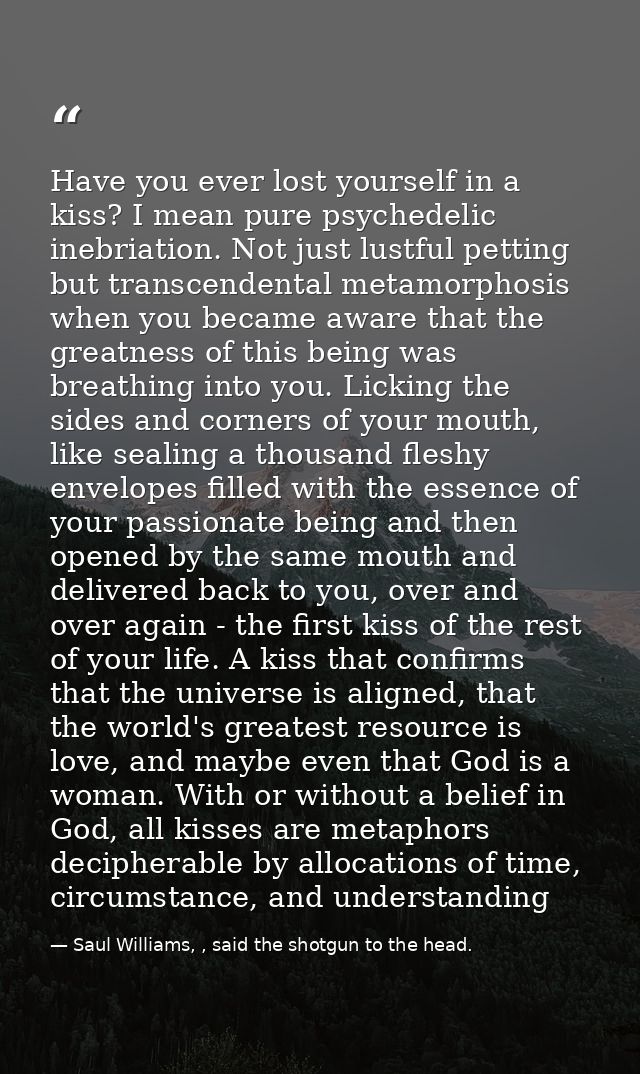 Have you ever lost yourself in a kiss? I mean pure psychedelic inebriation. Not just lustful petting but transcendental  — Saul Williams, , said the shotgun to the head.