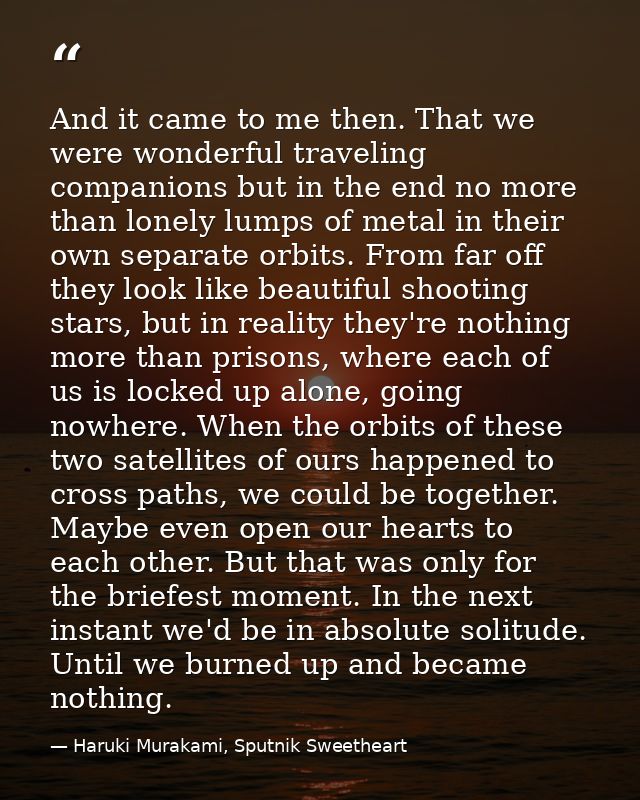 And it came to me then. That we were wonderful traveling companions but in the end no more than lonely lumps of metal in — Haruki Murakami, Sputnik Sweetheart