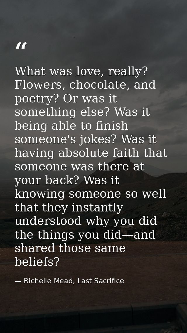 What was love, really? Flowers, chocolate, and poetry? Or was it something else? Was it being able to finish someone's j — Richelle Mead, Last Sacrifice