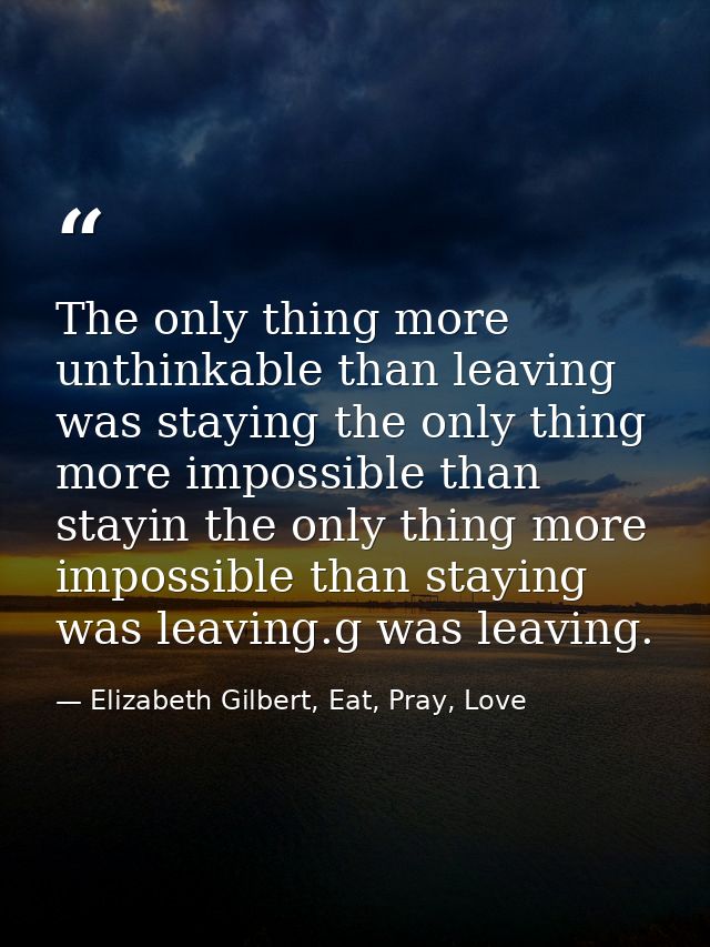The only thing more unthinkable than leaving was staying the only thing more impossible than stayin the only thing more  — Elizabeth Gilbert, Eat, Pray, Love