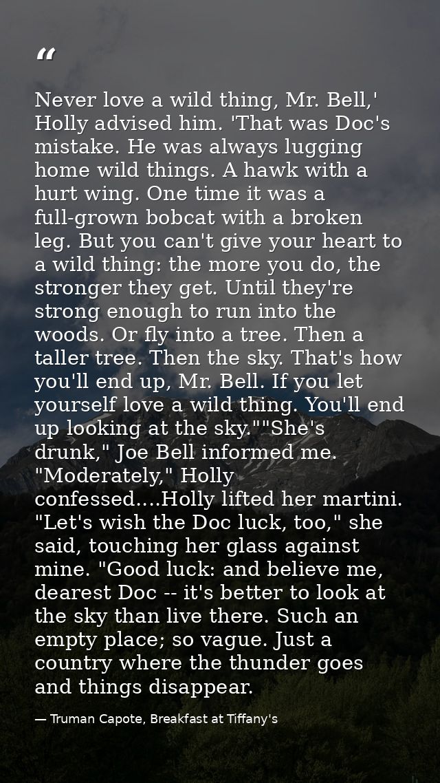 Never love a wild thing, Mr. Bell,' Holly advised him. 'That was Doc's mistake. He was always lugging home wild things.  — Truman Capote, Breakfast at Tiffany's