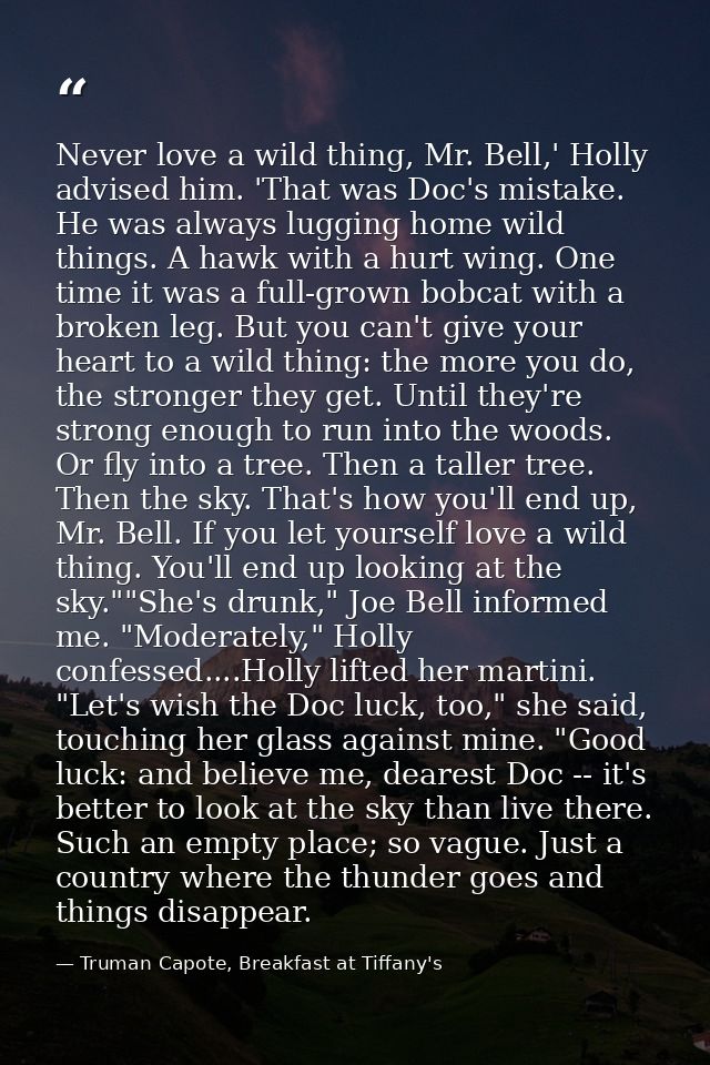 Never love a wild thing, Mr. Bell,' Holly advised him. 'That was Doc's mistake. He was always lugging home wild things.  — Truman Capote, Breakfast at Tiffany's