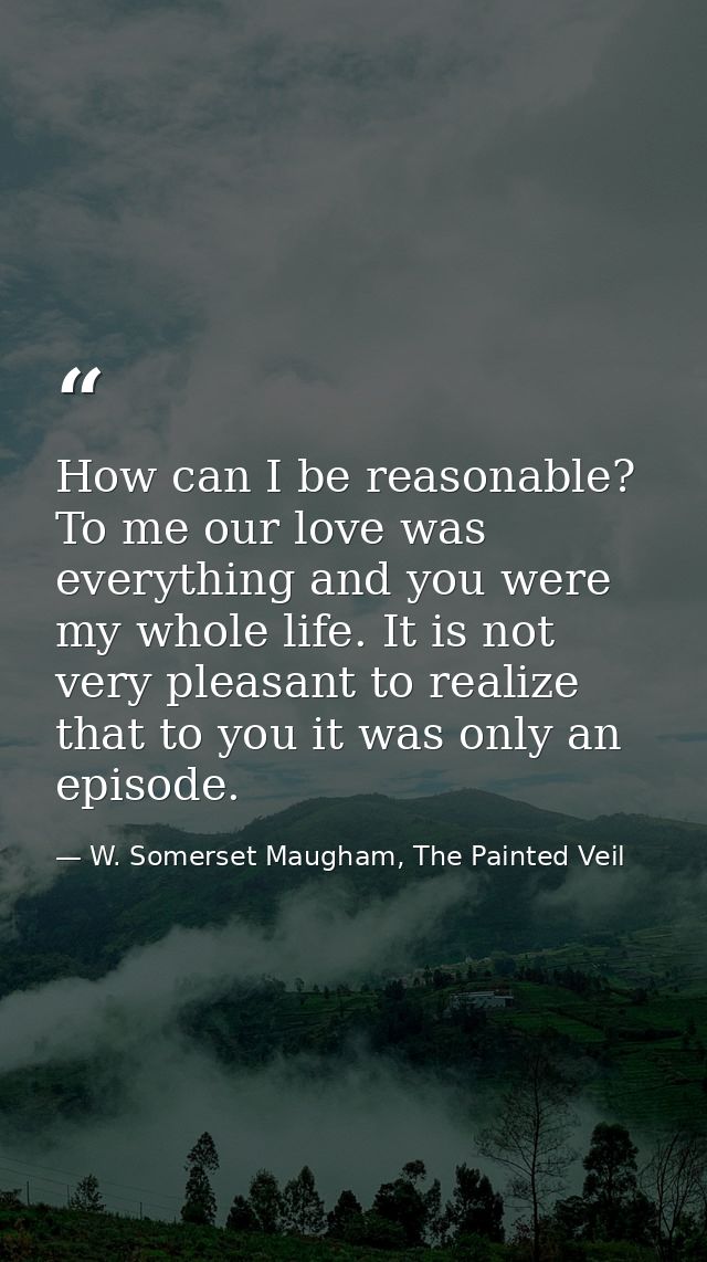 How can I be reasonable? To me our love was everything and you were my whole life. It is not very pleasant to realize th — W. Somerset Maugham, The Painted Veil