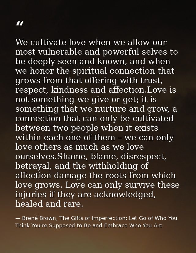 We cultivate love when we allow our most vulnerable and powerful selves to be deeply seen and known, and when we honor t — Brené Brown, The Gifts of Imperfection: Let Go of Who You Think You're Supposed to Be and Embrace Who You Are