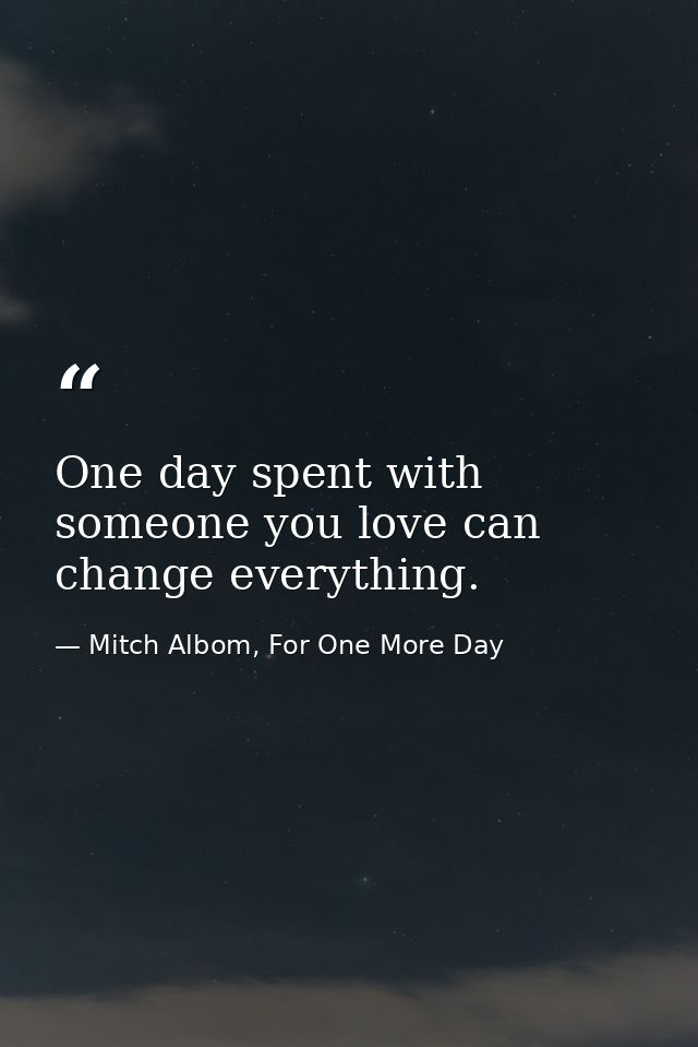 One day spent with someone you love can change everything. — Mitch Albom, For One More Day