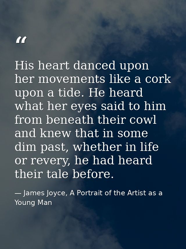His heart danced upon her movements like a cork upon a tide. He heard what her eyes said to him from beneath their cowl  — James Joyce, A Portrait of the Artist as a Young Man