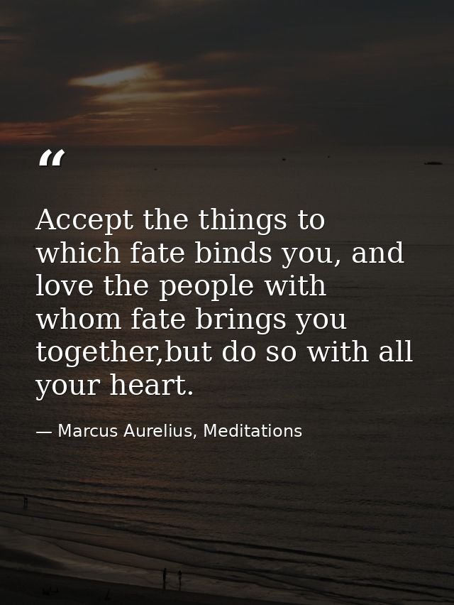 Accept the things to which fate binds you, and love the people with whom fate brings you together,but do so with all you — Marcus Aurelius, Meditations