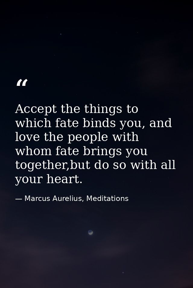 Accept the things to which fate binds you, and love the people with whom fate brings you together,but do so with all you — Marcus Aurelius, Meditations