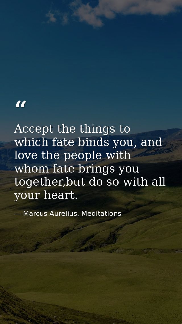 Accept the things to which fate binds you, and love the people with whom fate brings you together,but do so with all you — Marcus Aurelius, Meditations